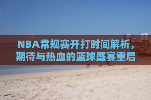 NBA常规赛开打时间解析，期待与热血的篮球盛宴重启
