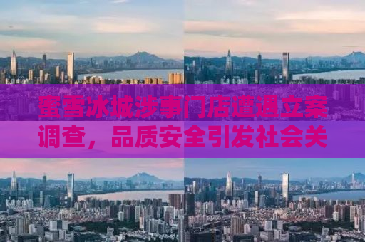 蜜雪冰城涉事门店遭遇立案调查，品质安全引发社会关注