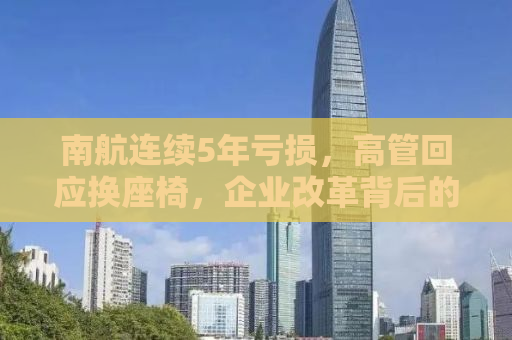 南航连续5年亏损，高管回应换座椅，企业改革背后的挑战与机遇