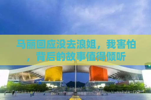 马丽回应没去浪姐，我害怕，背后的故事值得倾听