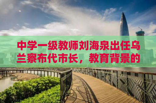 中学一级教师刘海泉出任乌兰察布代市长，教育背景的领导力新篇章