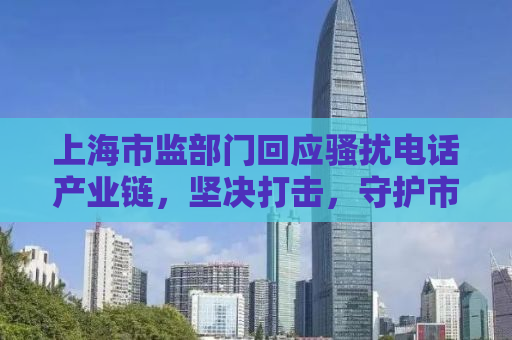 上海市监部门回应骚扰电话产业链，坚决打击，守护市民安宁