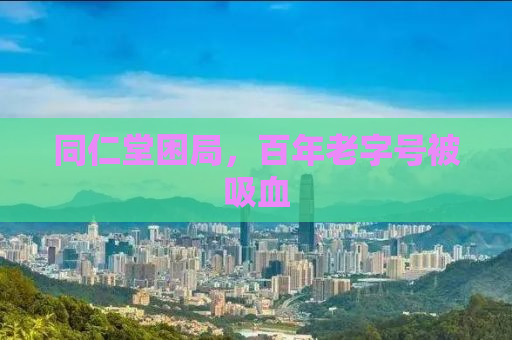 同仁堂困局，百年老字号被吸血