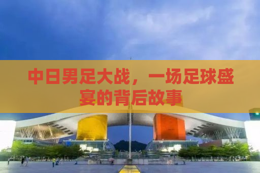 中日男足大战，一场足球盛宴的背后故事