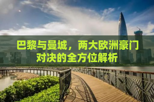 巴黎与曼城，两大欧洲豪门对决的全方位解析