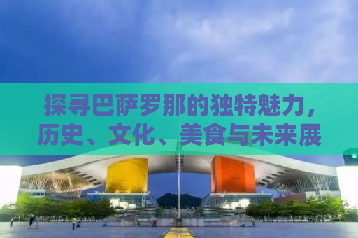 探寻巴萨罗那的独特魅力，历史、文化、美食与未来展望