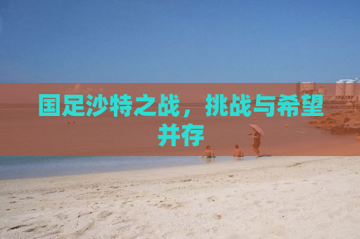 国足沙特之战，挑战与希望并存