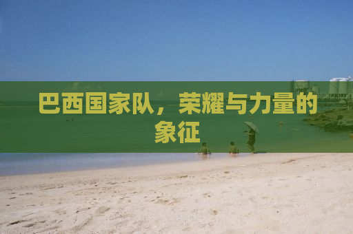 巴西国家队，荣耀与力量的象征