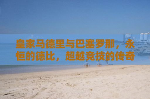 皇家马德里与巴塞罗那，永恒的德比，超越竞技的传奇对决