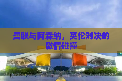 曼联与阿森纳，英伦对决的激情碰撞