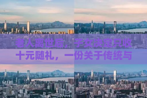 老人离世后，子女决定只收十元随礼，一份关于传统与现代礼仪的思考