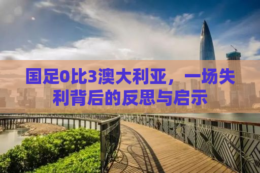 国足0比3澳大利亚，一场失利背后的反思与启示