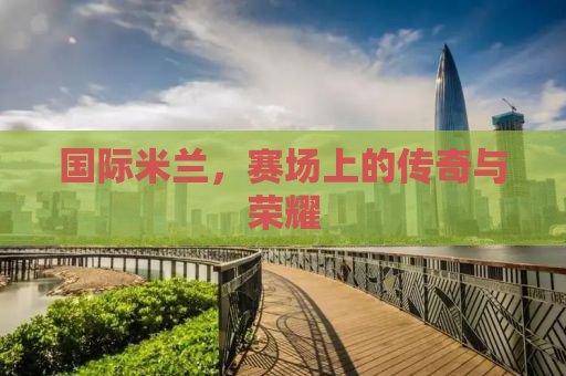 国际米兰，赛场上的传奇与荣耀