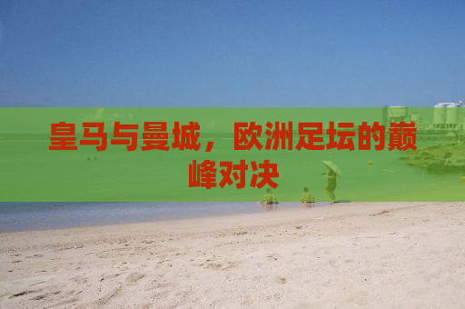皇马与曼城，欧洲足坛的巅峰对决