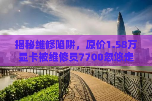 揭秘维修陷阱，原价1.58万显卡被维修员7700忽悠走