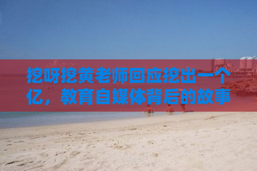 挖呀挖黄老师回应挖出一个亿，教育自媒体背后的故事与挑战