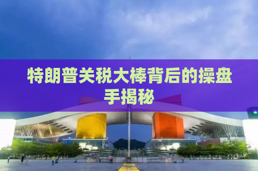 特朗普关税大棒背后的操盘手揭秘