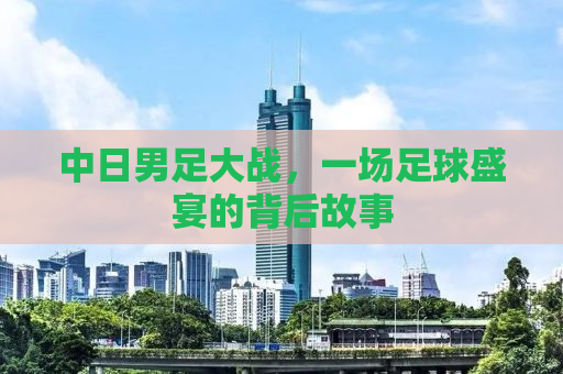 中日男足大战，一场足球盛宴的背后故事