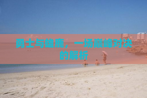 勇士与雄鹿，一场巅峰对决的解析