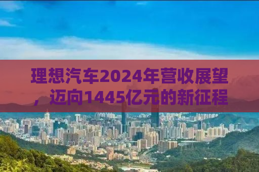 理想汽车2024年营收展望，迈向1445亿元的新征程