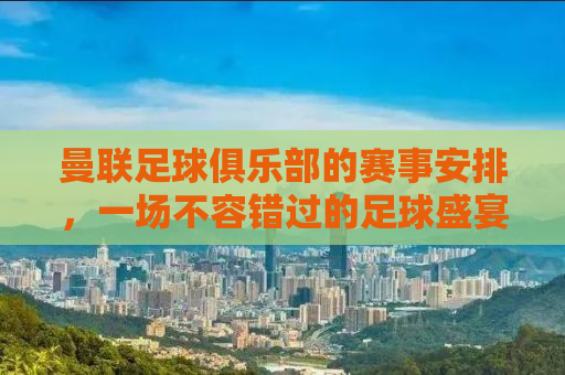 曼联足球俱乐部的赛事安排，一场不容错过的足球盛宴