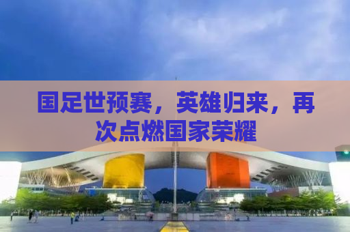 国足世预赛，英雄归来，再次点燃国家荣耀