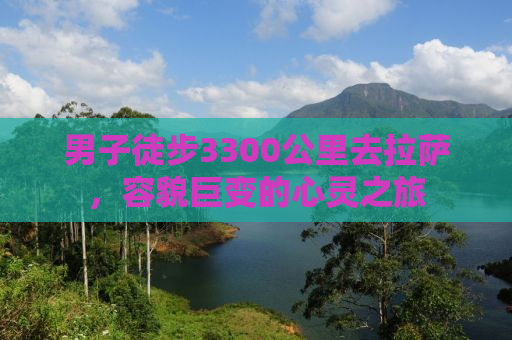男子徒步3300公里去拉萨，容貌巨变的心灵之旅