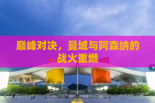巅峰对决，曼城与阿森纳的战火重燃