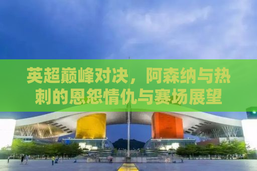 英超巅峰对决，阿森纳与热刺的恩怨情仇与赛场展望