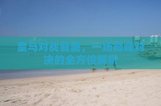 皇马对战曼城，一场巅峰对决的全方位解析