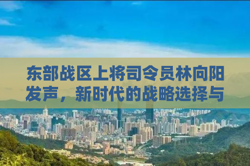 东部战区上将司令员林向阳发声，新时代的战略选择与坚定信念