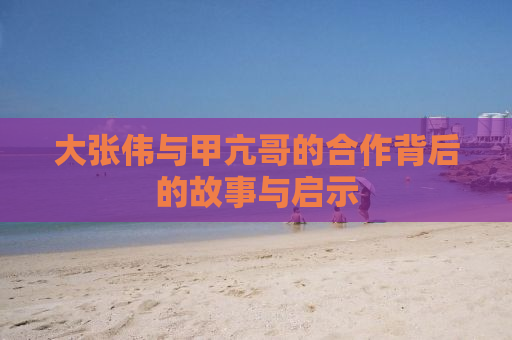 大张伟与甲亢哥的合作背后的故事与启示
