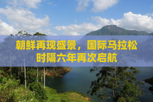 朝鲜再现盛景，国际马拉松时隔六年再次启航