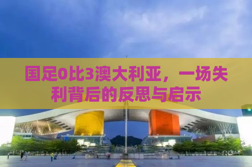 国足0比3澳大利亚，一场失利背后的反思与启示