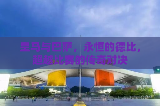 皇马与巴萨，永恒的德比，超越比赛的传奇对决