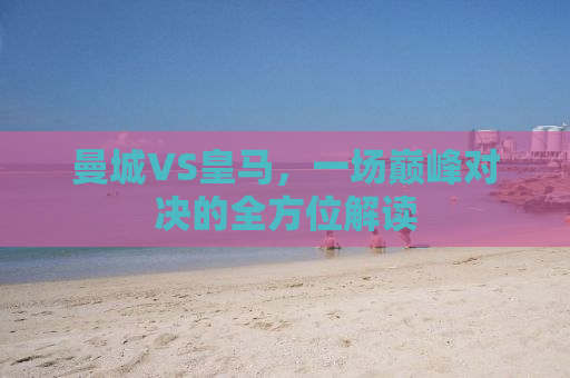 曼城VS皇马，一场巅峰对决的全方位解读