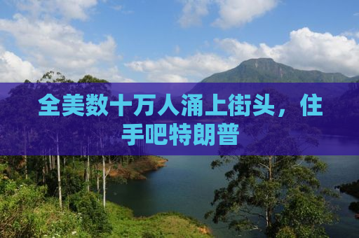 全美数十万人涌上街头，住手吧特朗普
