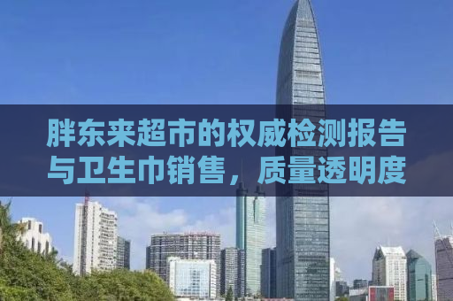 胖东来超市的权威检测报告与卫生巾销售，质量透明度的保障与消费者的信任