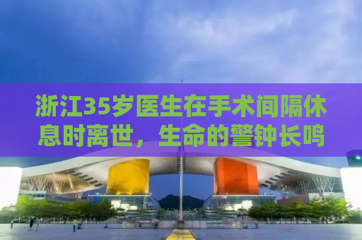 浙江35岁医生在手术间隔休息时离世，生命的警钟长鸣