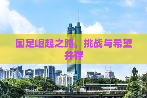 国足崛起之路，挑战与希望并存
