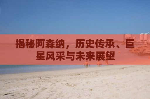 揭秘阿森纳，历史传承、巨星风采与未来展望