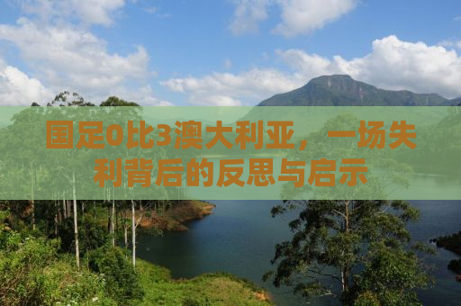 国足0比3澳大利亚，一场失利背后的反思与启示