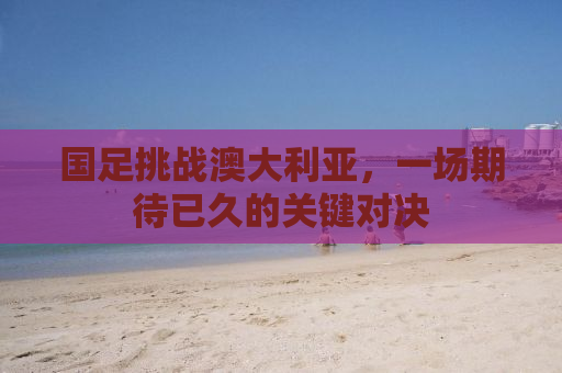 国足挑战澳大利亚，一场期待已久的关键对决
