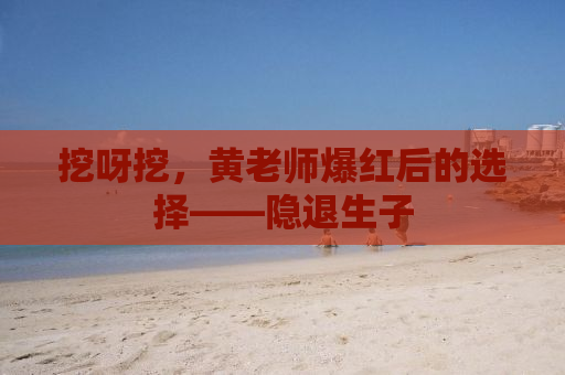 挖呀挖，黄老师爆红后的选择——隐退生子