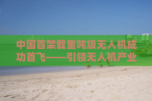 中国首架载重吨级无人机成功首飞——引领无人机产业迈入新纪元