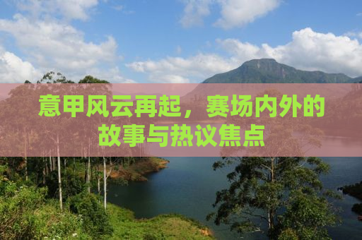 意甲风云再起，赛场内外的故事与热议焦点