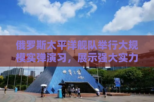 俄罗斯太平洋舰队举行大规模实弹演习，展示强大实力与决心