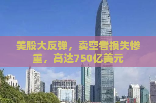 美股大反弹，卖空者损失惨重，高达750亿美元