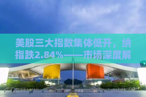 美股三大指数集体低开，纳指跌2.84%——市场深度解析与投资者应对策略