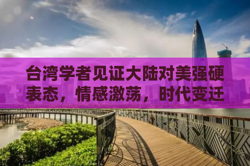 台湾学者见证大陆对美强硬表态，情感激荡，时代变迁的见证者